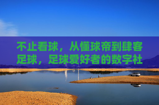 不止看球,从懂球帝到肆客足球,足球爱好者的数字社区进化之旅,不止看球,足球爱好者的数字社区进化之旅(从懂球帝到肆客足球)