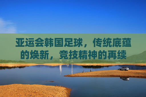 亚运会韩国足球，传统底蕴的焕新，竞技精神的再续