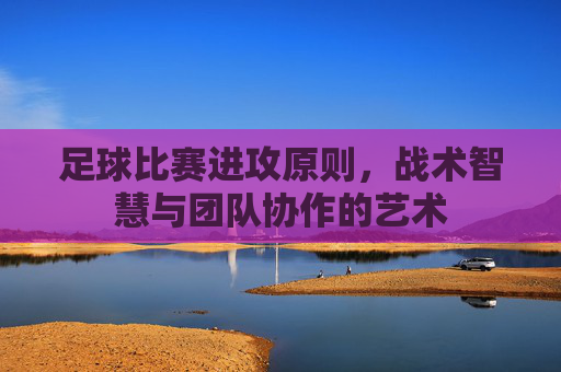 足球比赛进攻原则，战术智慧与团队协作的艺术