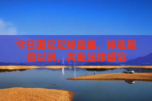 今日国足足球直播，球迷翘首以盼，共赴足球盛宴