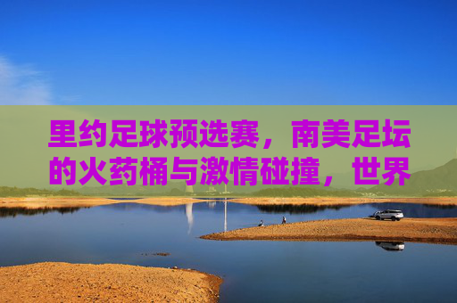里约足球预选赛,南美足坛的火药桶与激情碰撞,世界杯前最后的生死战
