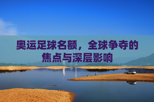 奥运足球名额,全球争夺的焦点与深层影响
