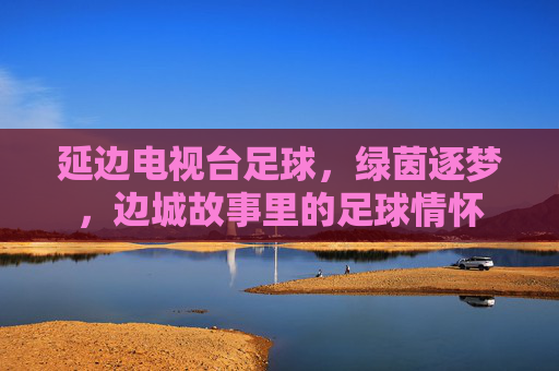 延边电视台足球，绿茵逐梦，边城故事里的足球情怀