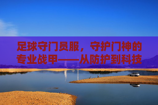 足球守门员服,守护门神的专业战甲——从防护到科技的演变