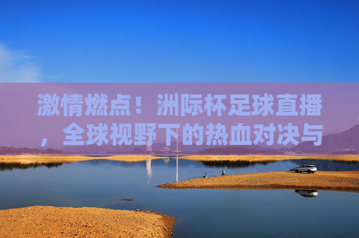激情燃点！洲际杯足球直播，全球视野下的热血对决与精彩呈现
