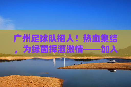 广州足球队招人!热血集结,为绿茵挥洒激情——加入我们,一起逐梦足球!
