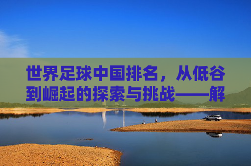 世界足球中国排名,从低谷到崛起的探索与挑战——解析FIFA排名背后的中国足球故事