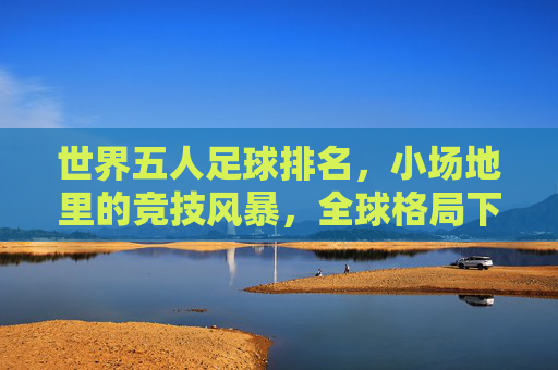 世界五人足球排名,小场地里的竞技风暴,全球格局下的排名密码与运动魅力,世界五人足球排名,小场地里的竞技风暴,全球格局下的排名密码与运动魅力