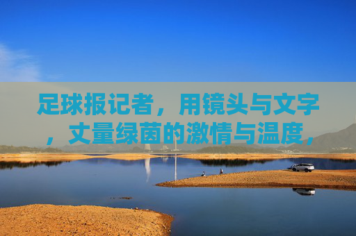 足球报记者,用镜头与文字,丈量绿茵的激情与温度,足球报记者,用镜头与文字,丈量绿茵的激情与温度