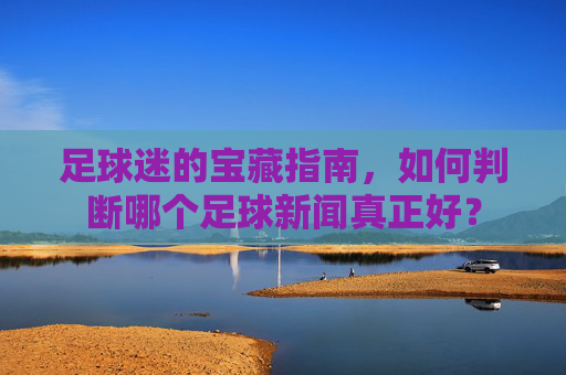 足球迷的宝藏指南,如何判断哪个足球新闻真正好?
