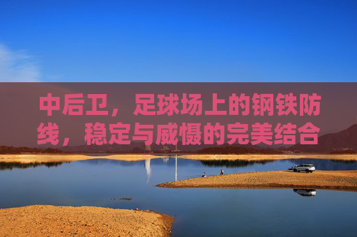 中后卫，足球场上的钢铁防线，稳定与威慑的完美结合，中后卫，足球场上的钢铁防线，稳定与威慑的完美结合