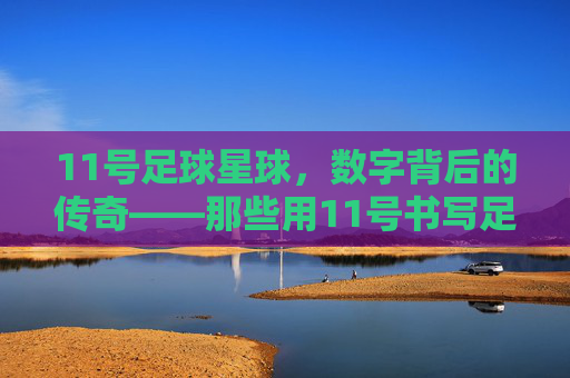 11号足球星球，数字背后的传奇——那些用11号书写足球史的人