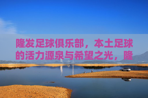 隆发足球俱乐部,本土足球的活力源泉与希望之光,隆发足球俱乐部,本土足球的活力源泉与希望之光