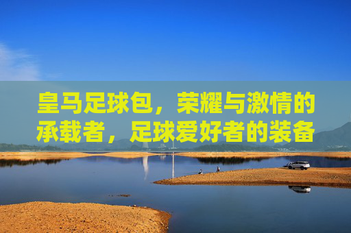 皇马足球包，荣耀与激情的承载者，足球爱好者的装备首选