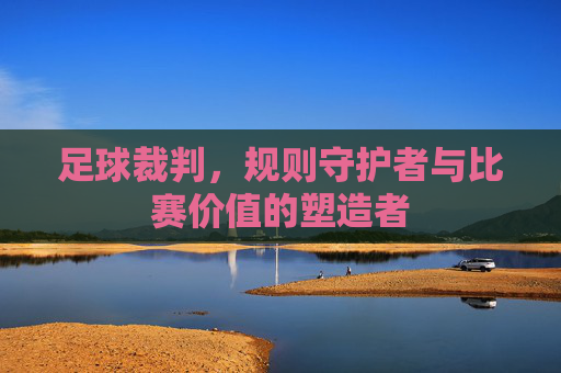 足球裁判，规则守护者与比赛价值的塑造者