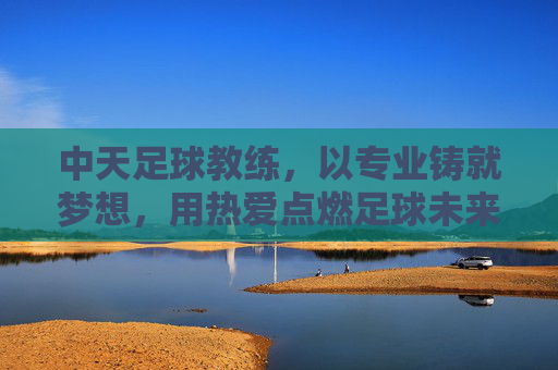 中天足球教练,以专业铸就梦想,用热爱点燃足球未来