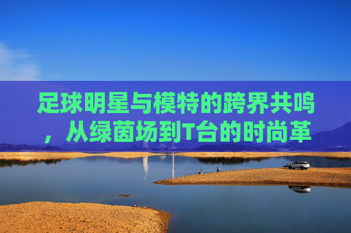 足球明星与模特的跨界共鸣，从绿茵场到T台的时尚革命