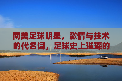 南美足球明星,激情与技术的代名词,足球史上璀璨的星辰