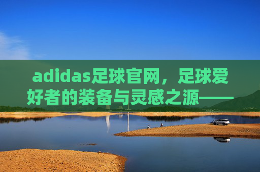 adidas足球官网，足球爱好者的装备与灵感之源——从经典到创新的全方位足球体验