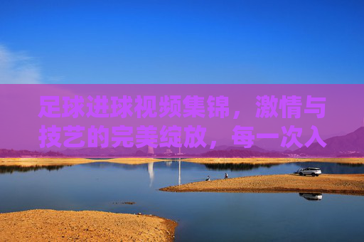 足球进球视频集锦，激情与技艺的完美绽放，每一次入球都是对梦想的致敬，足球进球视频集锦，激情与技艺的完美绽放，每一次入球都是对梦想的致敬