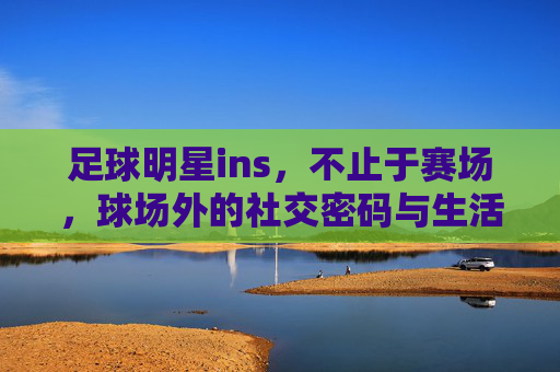 足球明星ins，不止于赛场，球场外的社交密码与生活日常