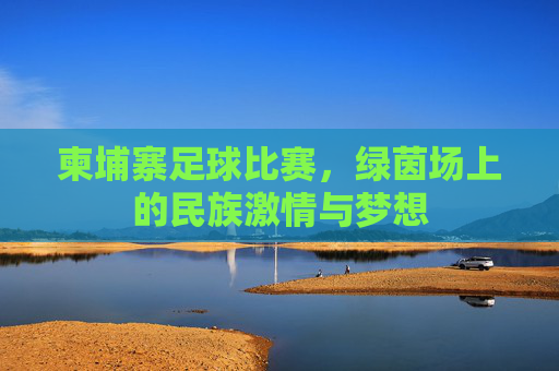 柬埔寨足球比赛,绿茵场上的民族激情与梦想