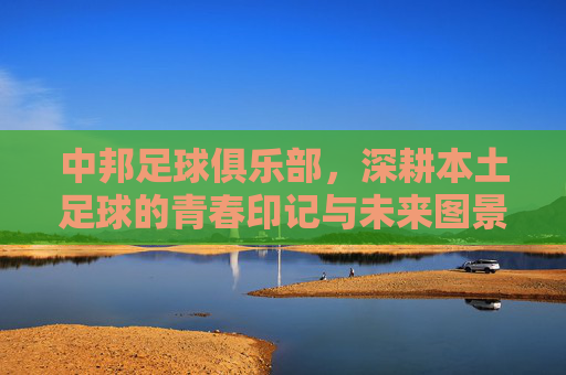 中邦足球俱乐部,深耕本土足球的青春印记与未来图景
