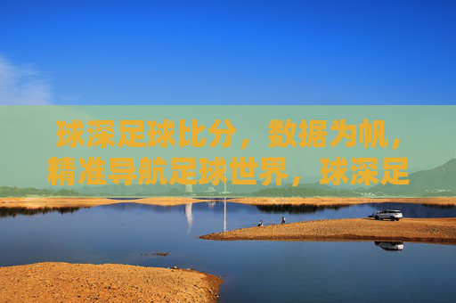 球深足球比分，数据为帆，精准导航足球世界，球深足球比分，数据为帆，精准导航足球世界
