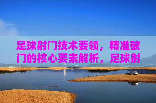 足球射门技术要领,精准破门的核心要素解析,足球射门技术要领,精准破门的核心要素解析
