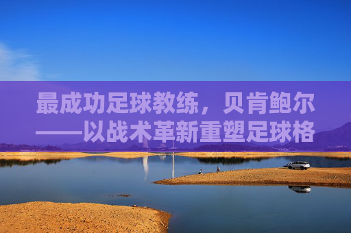 最成功足球教练,贝肯鲍尔——以战术革新重塑足球格局的传奇