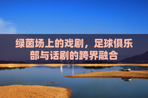 绿茵场上的戏剧，足球俱乐部与话剧的跨界融合