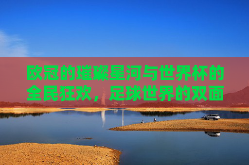 欧冠的璀璨星河与世界杯的全民狂欢，足球世界的双面传奇，欧冠的璀璨星河与世界杯的全民狂欢，足球世界的双面传奇