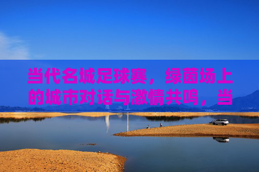 当代名城足球赛，绿茵场上的城市对话与激情共鸣，当代名城足球赛，绿茵场上的城市对话与激情共鸣