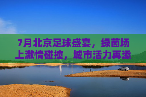 7月北京足球盛宴，绿茵场上激情碰撞，城市活力再添新彩，7月北京足球盛宴，绿茵场上激情碰撞，城市活力再添新彩