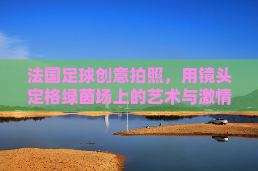 法国足球创意拍照，用镜头定格绿茵场上的艺术与激情