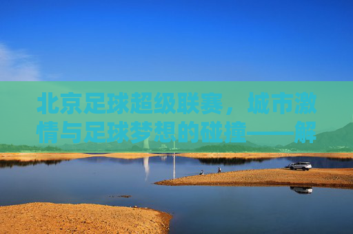 北京足球超级联赛，城市激情与足球梦想的碰撞——解码京味足球的当代图景，北京足球超级联赛，城市激情与足球梦想的碰撞——解码京味足球的当代图景