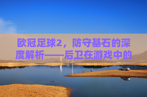 欧冠足球2，防守基石的深度解析——后卫在游戏中的核心作用与策略指南，欧冠足球2防守基石，后卫核心作用与策略指南
