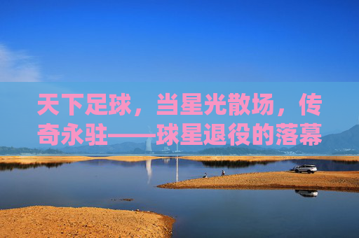 天下足球,当星光散场,传奇永驻——球星退役的落幕与永恒,天下足球,当星光散场,传奇永驻——球星退役的落幕与永恒