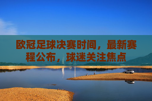 欧冠足球决赛时间，最新赛程公布，球迷关注焦点