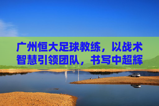 广州恒大足球教练，以战术智慧引领团队，书写中超辉煌篇章，广州恒大教练，以战术智慧引领团队，书写中超辉煌篇章