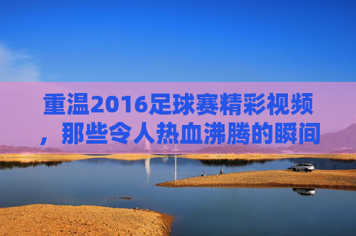 重温2016足球赛精彩视频，那些令人热血沸腾的瞬间与经典对决