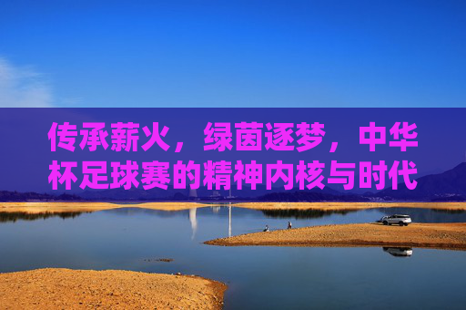 传承薪火，绿茵逐梦，中华杯足球赛的精神内核与时代价值