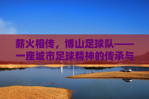薪火相传，博山足球队——一座城市足球精神的传承与绽放，薪火相传，博山足球队——一座城市足球精神的传承与绽放