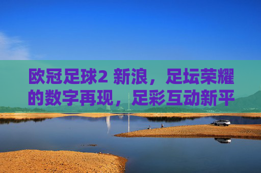欧冠足球2 新浪，足坛荣耀的数字再现，足彩互动新平台，点燃球迷激情与期待