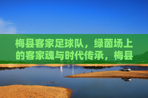 梅县客家足球队,绿茵场上的客家魂与时代传承,梅县客家足球队,绿茵场上的客家魂与时代传承