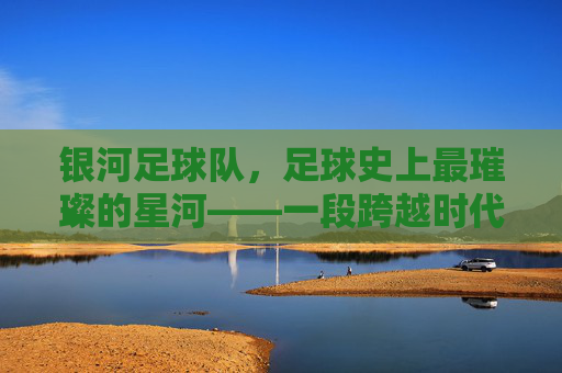 银河足球队，足球史上最璀璨的星河——一段跨越时代的传奇，银河足球队，足球史上最璀璨的星河——一段跨越时代的传奇