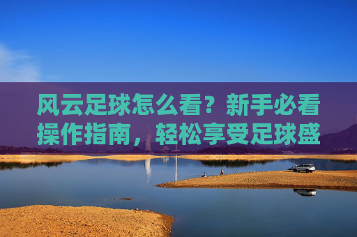 风云足球怎么看？新手必看操作指南，轻松享受足球盛宴，风云足球新手操作指南，轻松看球指南