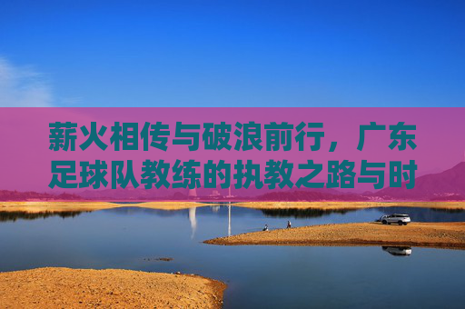薪火相传与破浪前行,广东足球队教练的执教之路与时代使命,薪火相传与破浪前行,广东足球队教练的执教之路与时代使命