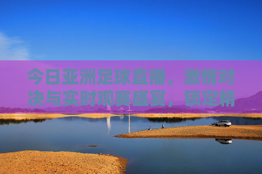 今日亚洲足球直播，激情对决与实时观赛盛宴，锁定精彩赛事不放过每一分精彩，今日亚洲足球直播，激情对决与实时观赛盛宴，锁定精彩赛事不放过每一分精彩