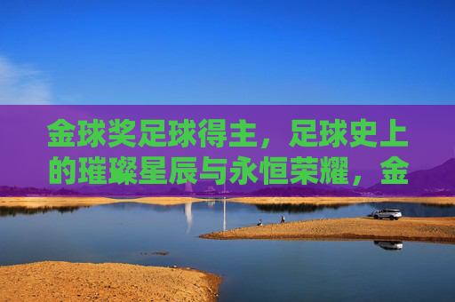 金球奖足球得主,足球史上的璀璨星辰与永恒荣耀,金球奖足球得主,足球史上的璀璨星辰与永恒荣耀